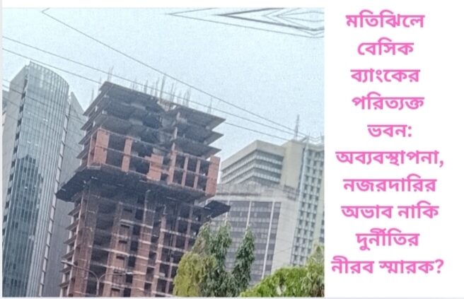 মতিঝিলে বেসিক ব্যাংকের পরিত্যক্ত ভবন: অব্যবস্থাপনা, নজরদারির অভাব নাকি দুর্নীতির নীরব স্মারক?